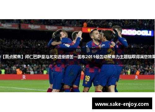【盲点聚焦】拜仁巴萨皇马尤文进重磅签一姜东2019最轰动聚焦力主题稿取得满意效果
